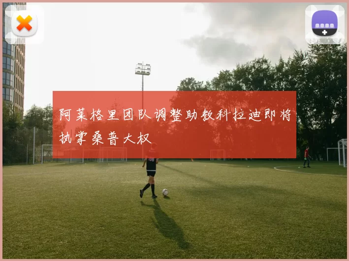 阿莱格里团队调整助教科拉迪即将执掌桑普大权