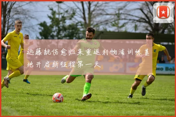 远藤航伤愈归来重返利物浦训练基地开启新征程第一天