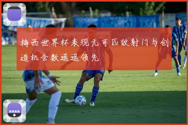 梅西世界杯表现无可匹敌射门与创造机会数遥遥领先