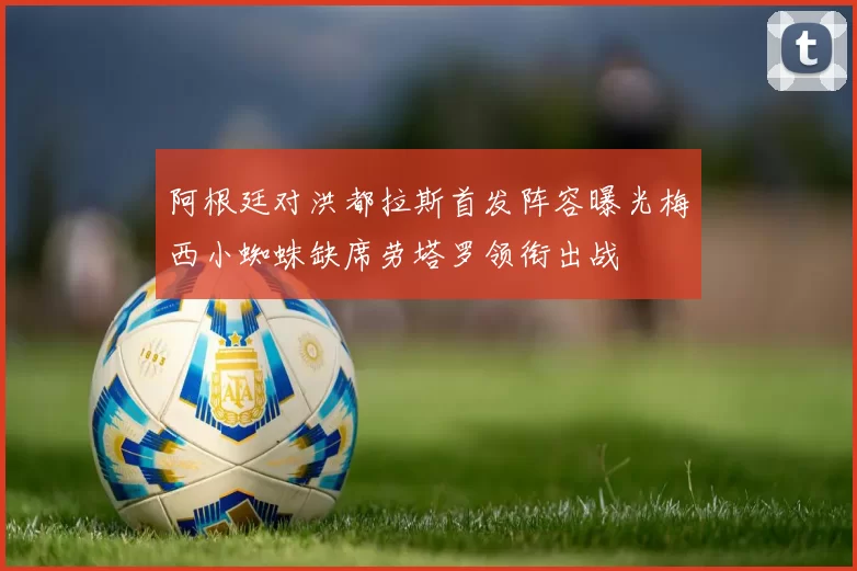 阿根廷对洪都拉斯首发阵容曝光梅西小蜘蛛缺席劳塔罗领衔出战