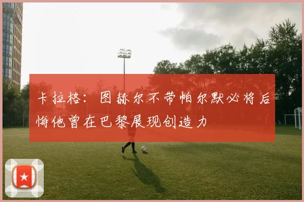 卡拉格：图赫尔不带帕尔默必将后悔他曾在巴黎展现创造力