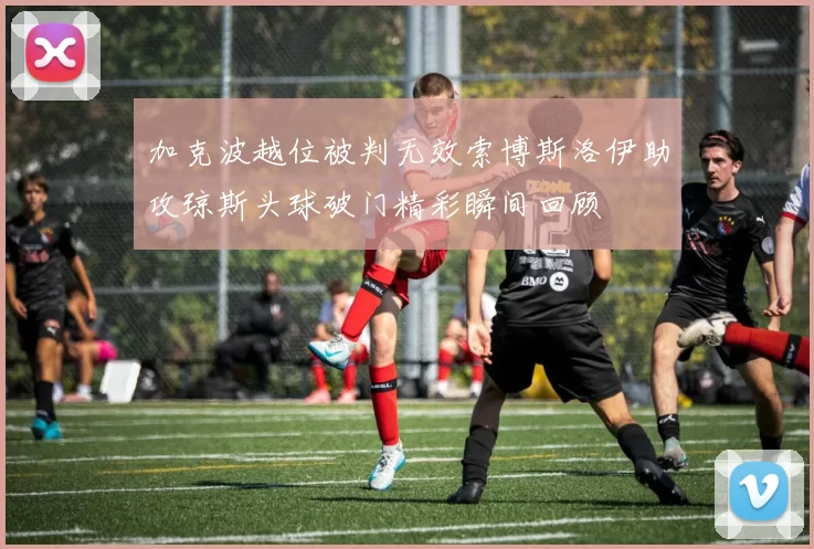 加克波越位被判无效索博斯洛伊助攻琼斯头球破门精彩瞬间回顾