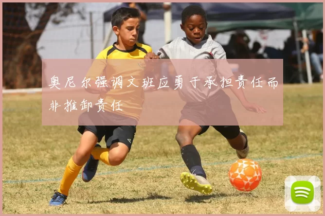 奥尼尔强调文班应勇于承担责任而非推卸责任