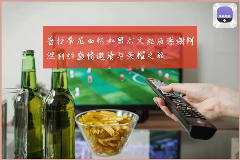 普拉蒂尼回忆加盟尤文经历感谢阿涅利的盛情邀请与荣耀之旅