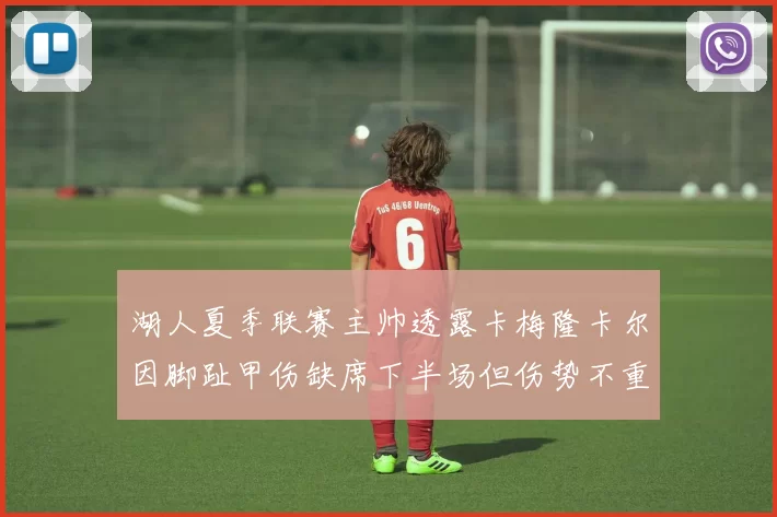 湖人夏季联赛主帅透露卡梅隆卡尔因脚趾甲伤缺席下半场但伤势不重