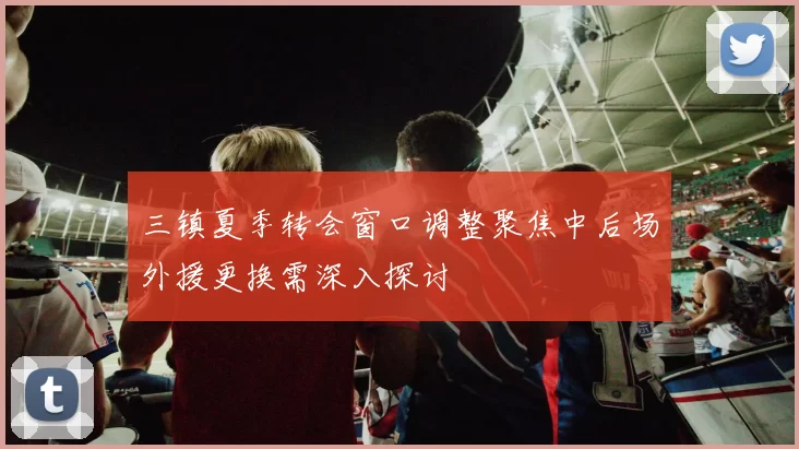三镇夏季转会窗口调整聚焦中后场外援更换需深入探讨
