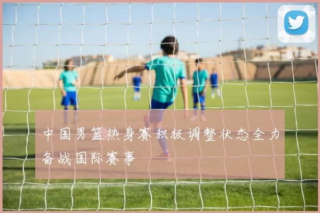 中国男篮热身赛积极调整状态全力备战国际赛事
