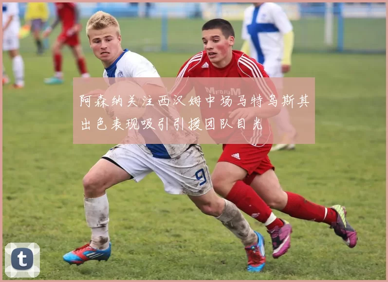 阿森纳关注西汉姆中场马特乌斯其出色表现吸引引援团队目光