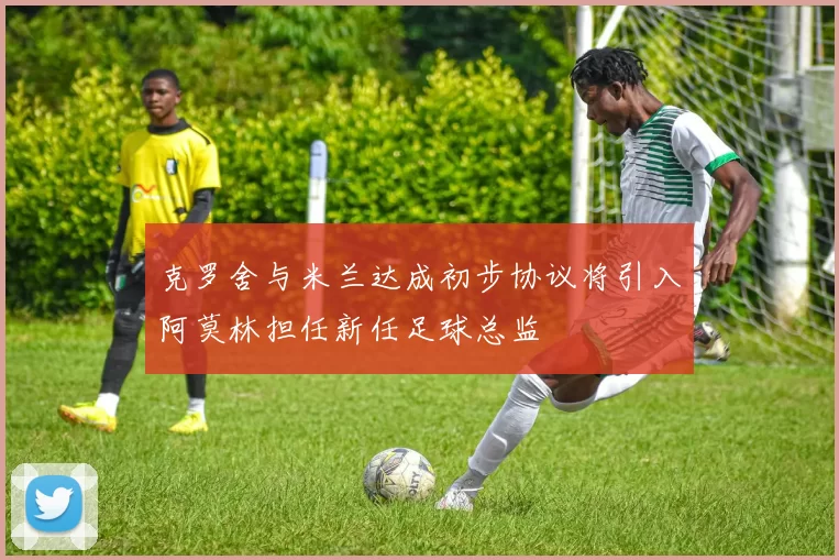 克罗舍与米兰达成初步协议将引入阿莫林担任新任足球总监