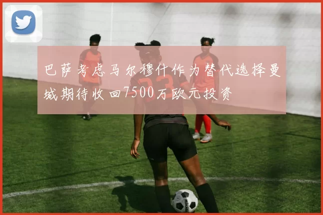 巴萨考虑马尔穆什作为替代选择曼城期待收回7500万欧元投资