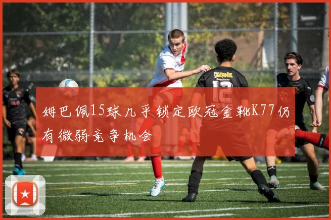 姆巴佩15球几乎锁定欧冠金靴K77仍有微弱竞争机会