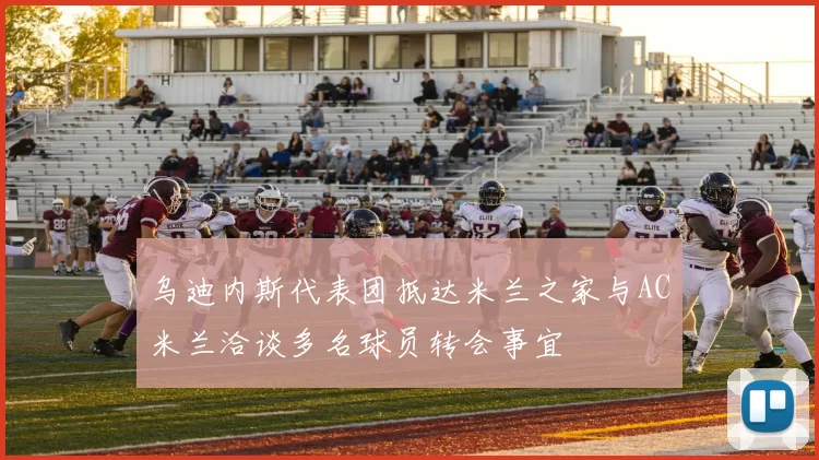 乌迪内斯代表团抵达米兰之家与AC米兰洽谈多名球员转会事宜