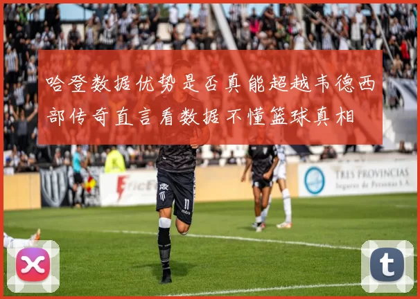 哈登数据优势是否真能超越韦德西部传奇直言看数据不懂篮球真相
