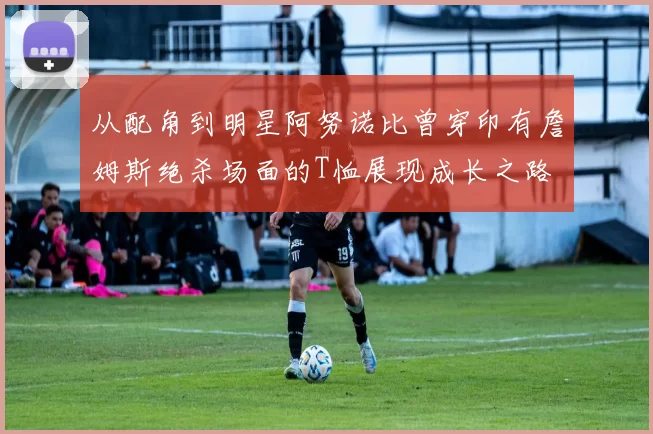 从配角到明星阿努诺比曾穿印有詹姆斯绝杀场面的T恤展现成长之路