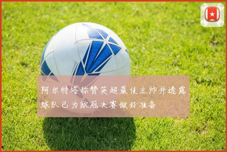 阿尔特塔称赞英超最佳主帅并透露球队已为欧冠决赛做好准备