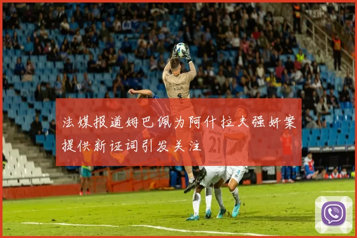 法媒报道姆巴佩为阿什拉夫强奸案提供新证词引发关注