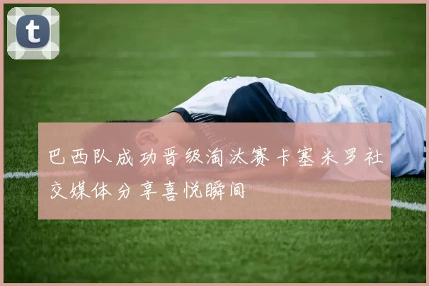 巴西队成功晋级淘汰赛卡塞米罗社交媒体分享喜悦瞬间